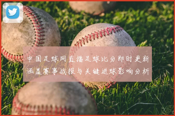 中国足球网直播足球比分即时更新涵盖赛事战报与关键进球影响分析