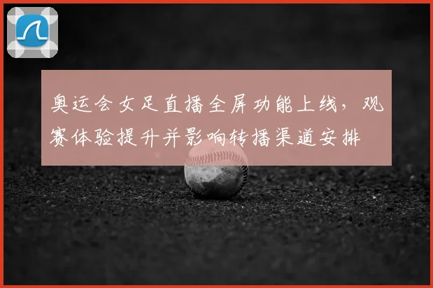 奥运会女足直播全屏功能上线，观赛体验提升并影响转播渠道安排