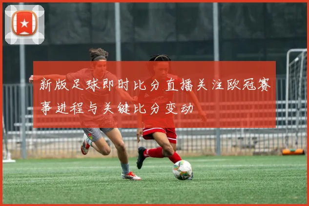新版足球即时比分直播关注欧冠赛事进程与关键比分变动