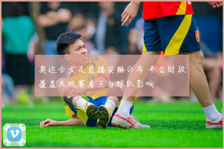 奥运会女足直播安排公布 平台时段覆盖及观赛看点与球队影响