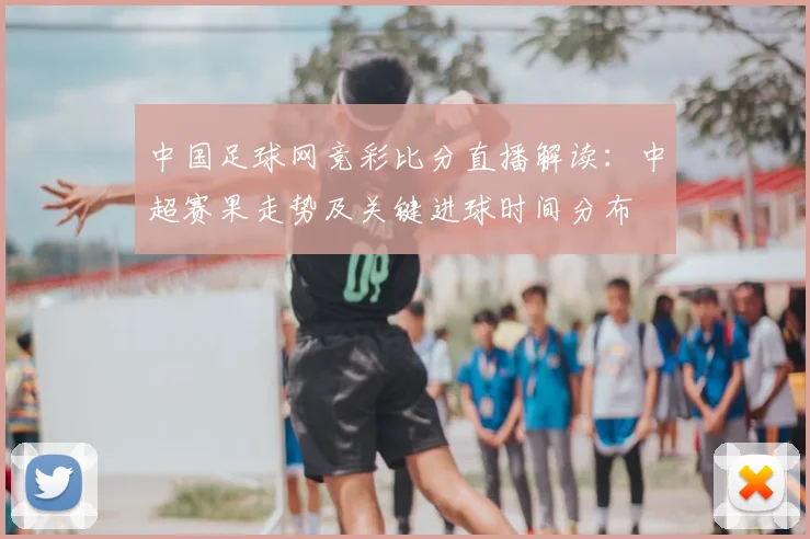 中国足球网竞彩比分直播解读：中超赛果走势及关键进球时间分布