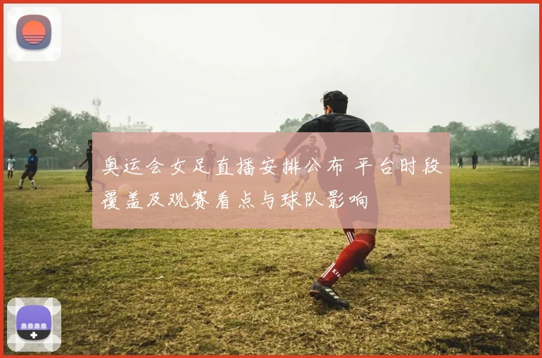 奥运会女足直播安排公布 平台时段覆盖及观赛看点与球队影响