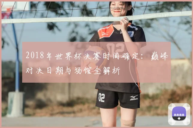 2018年世界杯决赛时间确定：巅峰对决日期与场馆全解析