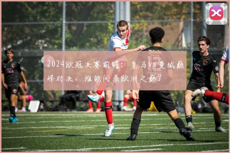 2024欧冠决赛前瞻：皇马vs曼城巅峰对决，谁能问鼎欧洲之巅？