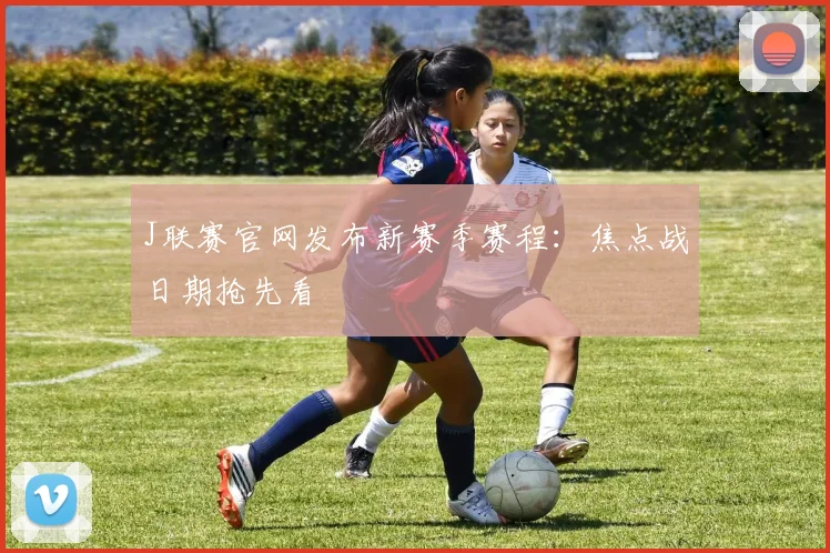 J联赛官网发布新赛季赛程：焦点战日期抢先看
