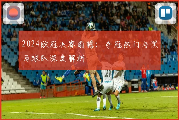 2024欧冠决赛前瞻：夺冠热门与黑马球队深度解析