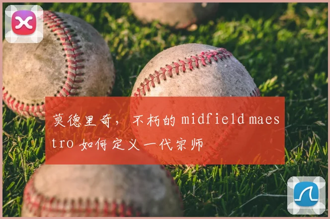 莫德里奇，不朽的 midfield maestro 如何定义一代宗师