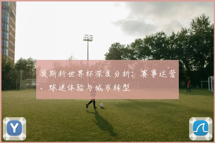 莫斯科世界杯深度分析：赛事运营、球迷体验与城市转型