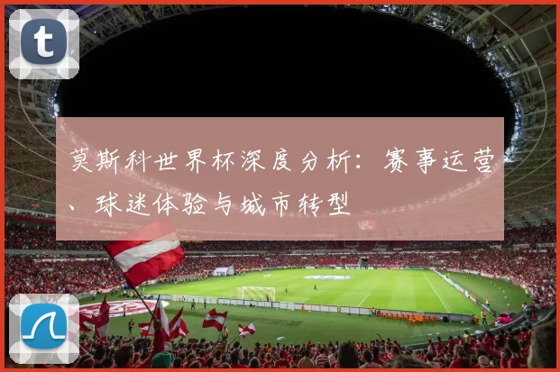 莫斯科世界杯深度分析：赛事运营、球迷体验与城市转型
